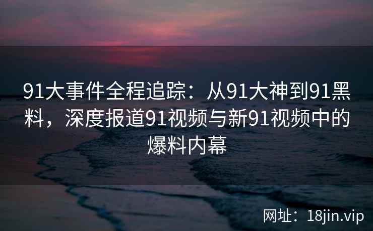 91大事件全程追踪:从91大神到91黑料,深度报道91视频与新91视频中的爆料内幕 91大事件全程追踪:从91大神到91黑料,深度报道91视频与新91视频中的爆料内幕