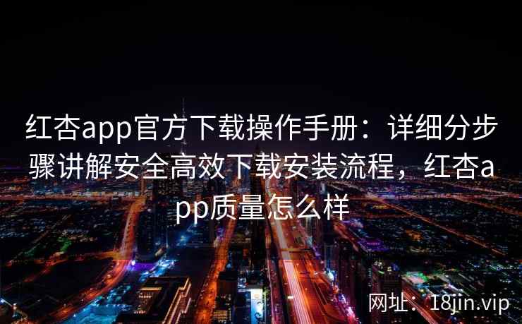 红杏app官方下载操作手册：详细分步骤讲解安全高效下载安装流程，红杏app质量怎么样