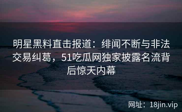 明星黑料直击报道:绯闻不断与非法交易纠葛,51吃瓜网独家披露名流背后惊天内幕 明星黑料直击报道:绯闻不断与非法交易纠葛,51吃瓜网独家披露名流背后惊天内幕