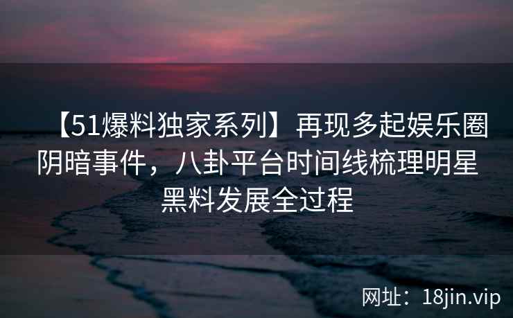 【51爆料独家系列】再现多起娱乐圈阴暗事件，八卦平台时间线梳理明星黑料发展全过程