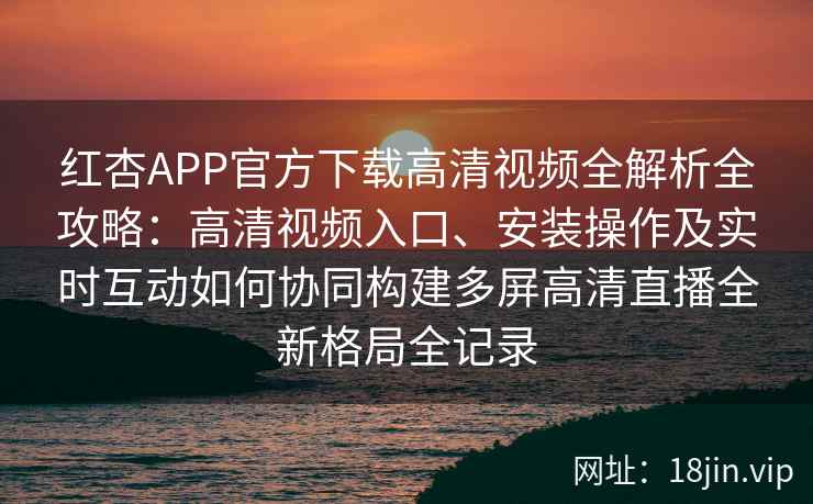 红杏APP官方下载高清视频全解析全攻略：高清视频入口、安装操作及实时互动如何协同构建多屏高清直播全新格局全记录