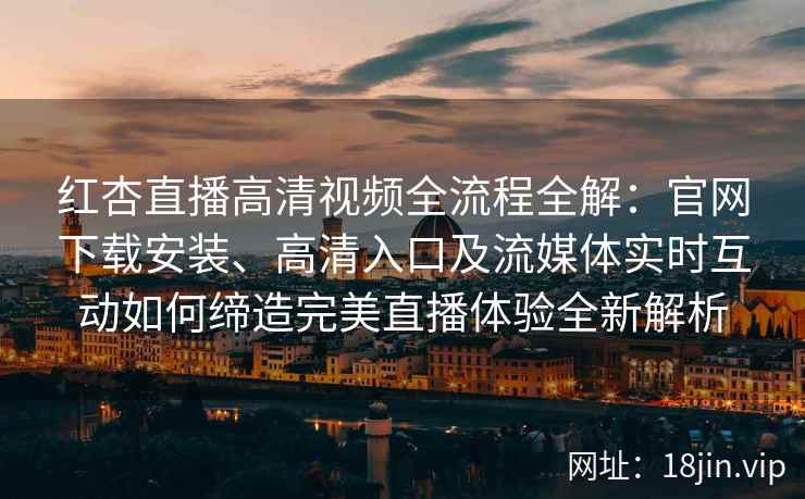 红杏直播高清视频全流程全解：官网下载安装、高清入口及流媒体实时互动如何缔造完美直播体验全新解析