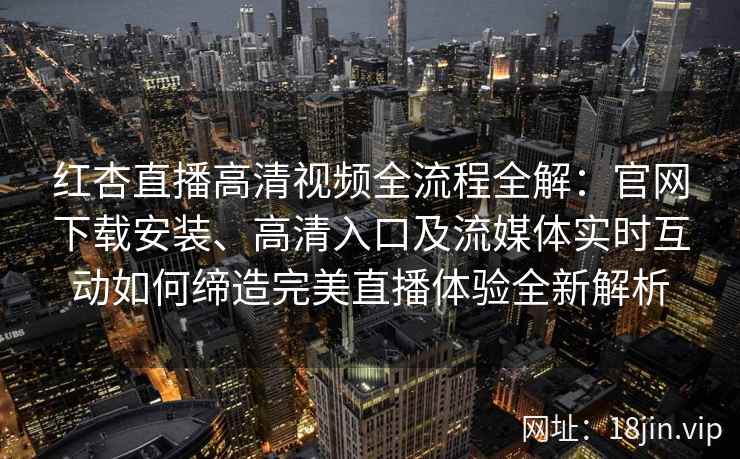 红杏直播高清视频全流程全解：官网下载安装、高清入口及流媒体实时互动如何缔造完美直播体验全新解析