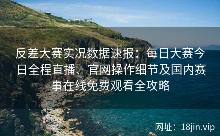 反差大赛实况数据速报：每日大赛今日全程直播、官网操作细节及国内赛事在线免费观看全攻略