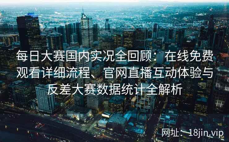 每日大赛国内实况全回顾：在线免费观看详细流程、官网直播互动体验与反差大赛数据统计全解析