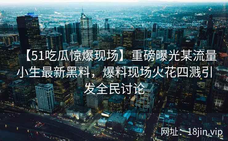 【51吃瓜惊爆现场】重磅曝光某流量小生最新黑料，爆料现场火花四溅引发全民讨论