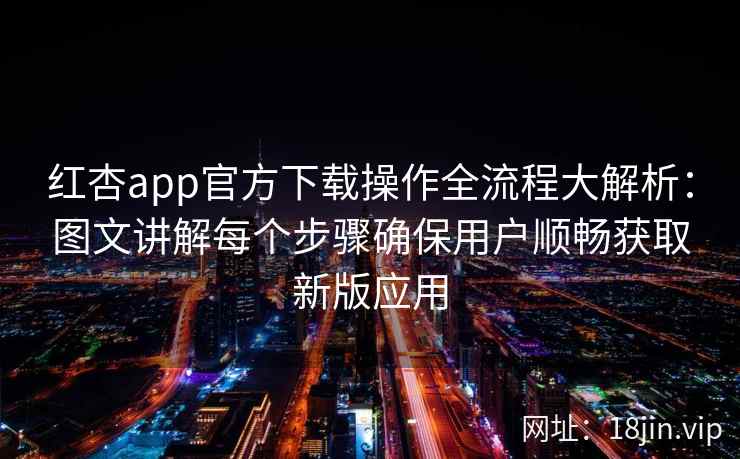 红杏app官方下载操作全流程大解析：图文讲解每个步骤确保用户顺畅获取新版应用
