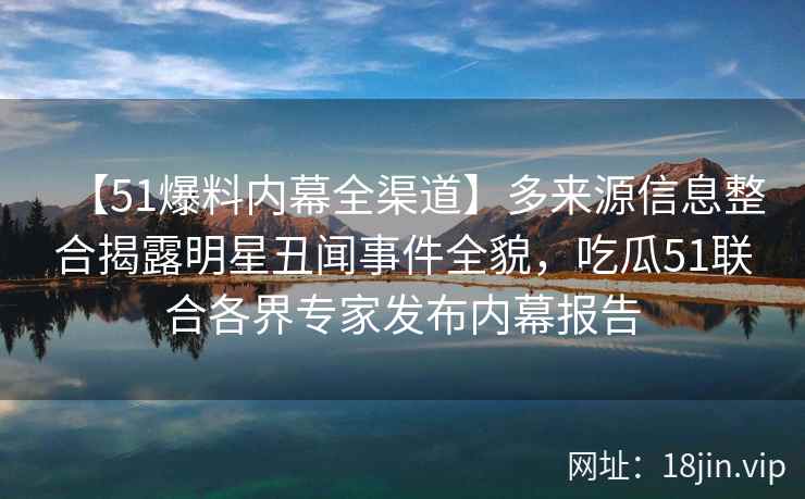 【51爆料内幕全渠道】多来源信息整合揭露明星丑闻事件全貌，吃瓜51联合各界专家发布内幕报告