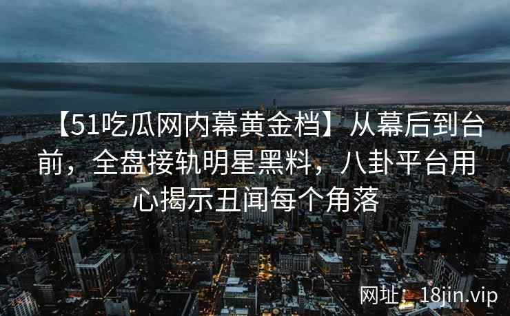 【51吃瓜网内幕黄金档】从幕后到台前，全盘接轨明星黑料，八卦平台用心揭示丑闻每个角落