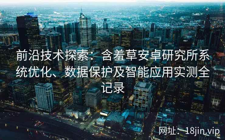 前沿技术探索:含羞草安卓研究所系统优化、数据保护及智能应用实测全记录 前沿技术探索:含羞草安卓研究所系统优化、数据保护及智能应用实测全记录