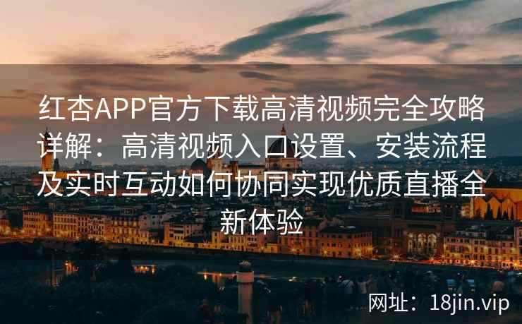红杏APP官方下载高清视频完全攻略详解：高清视频入口设置、安装流程及实时互动如何协同实现优质直播全新体验