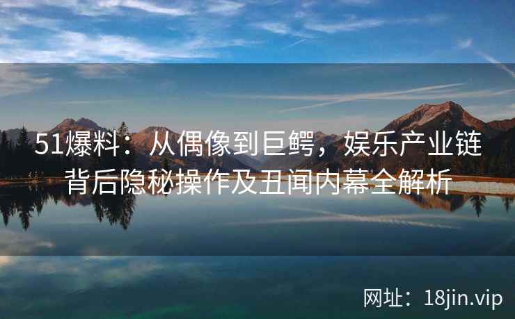 51爆料：从偶像到巨鳄，娱乐产业链背后隐秘操作及丑闻内幕全解析
