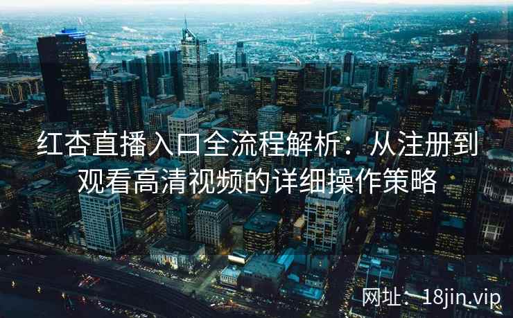 红杏直播入口全流程解析：从注册到观看高清视频的详细操作策略
