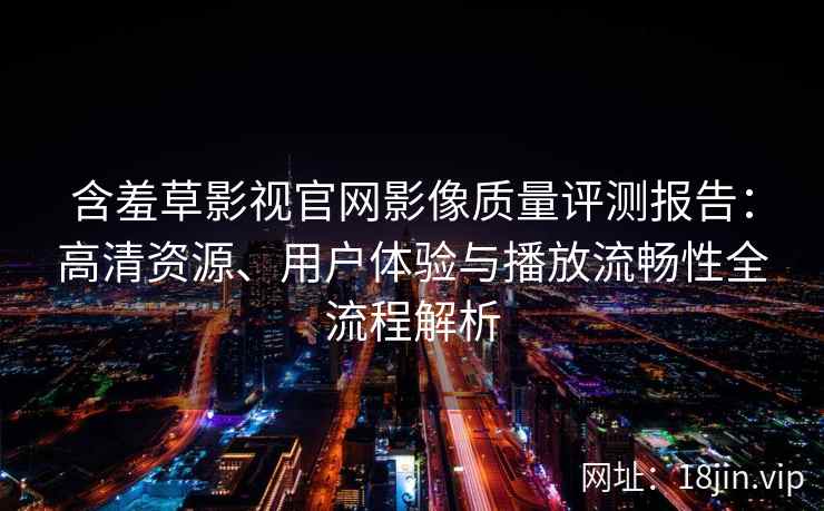 含羞草影视官网影像质量评测报告：高清资源、用户体验与播放流畅性全流程解析
