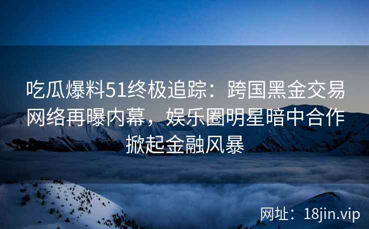 吃瓜爆料51终极追踪：跨国黑金交易网络再曝内幕，娱乐圈明星暗中合作掀起金融风暴