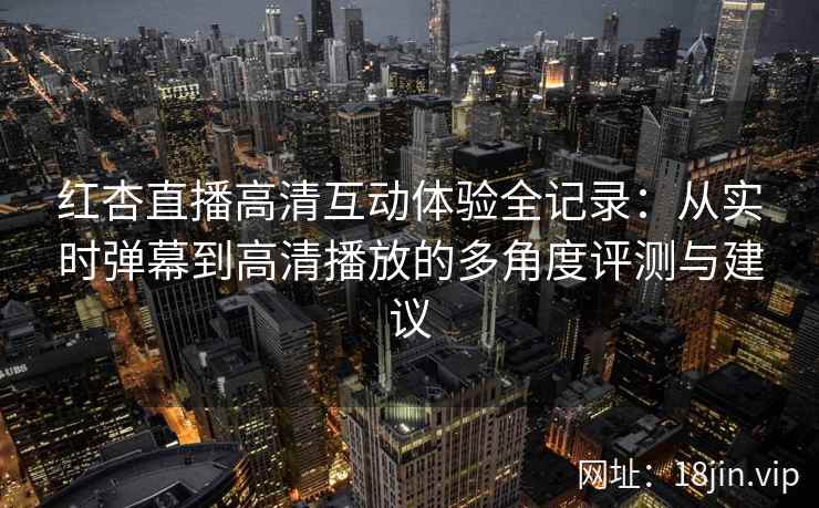 红杏直播高清互动体验全记录：从实时弹幕到高清播放的多角度评测与建议