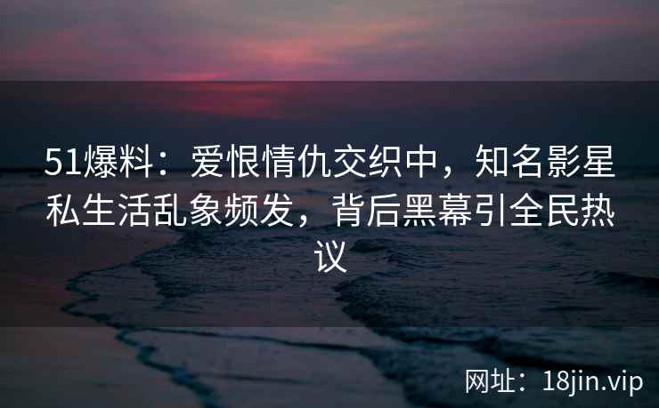 51爆料:爱恨情仇交织中,知名影星私生活乱象频发,背后黑幕引全民热议 51爆料:爱恨情仇交织中,知名影星私生活乱象频发,背后黑幕引全民热议