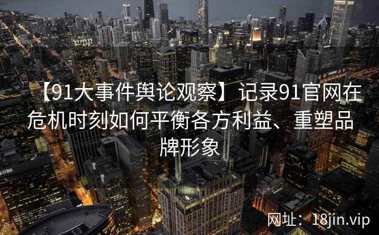 【91大事件舆论观察】记录91官网在危机时刻如何平衡各方利益、重塑品牌形象