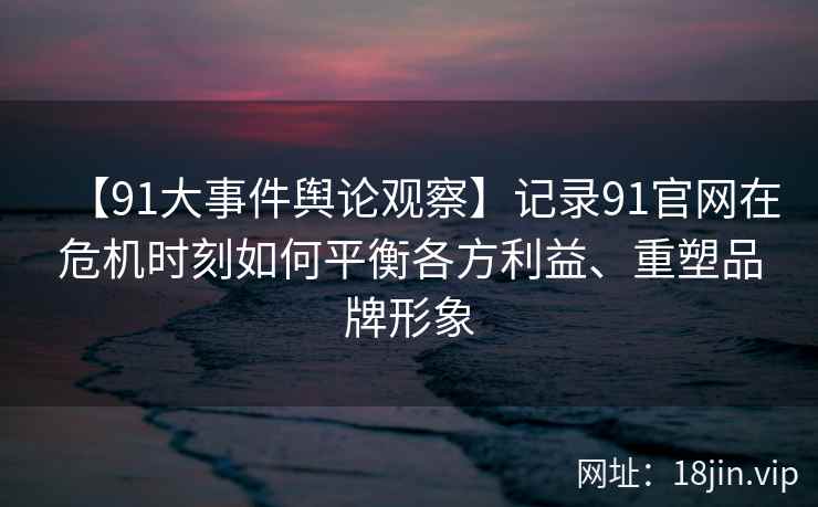 【91大事件舆论观察】记录91官网在危机时刻如何平衡各方利益、重塑品牌形象 【91大事件舆论观察】记录91官网在危机时刻如何平衡各方利益、重塑品牌形象