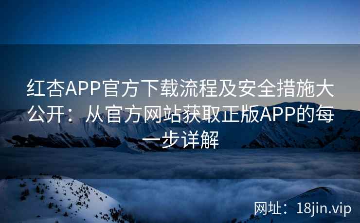 红杏APP官方下载流程及安全措施大公开:从官方网站获取正版APP的每一步详解 红杏APP官方下载流程及安全措施大公开:从官方网站获取正版APP的每一步详解