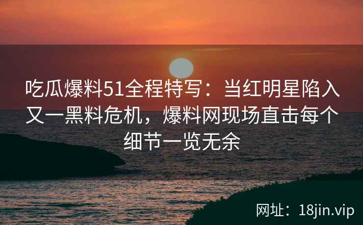 吃瓜爆料51全程特写：当红明星陷入又一黑料危机，爆料网现场直击每个细节一览无余