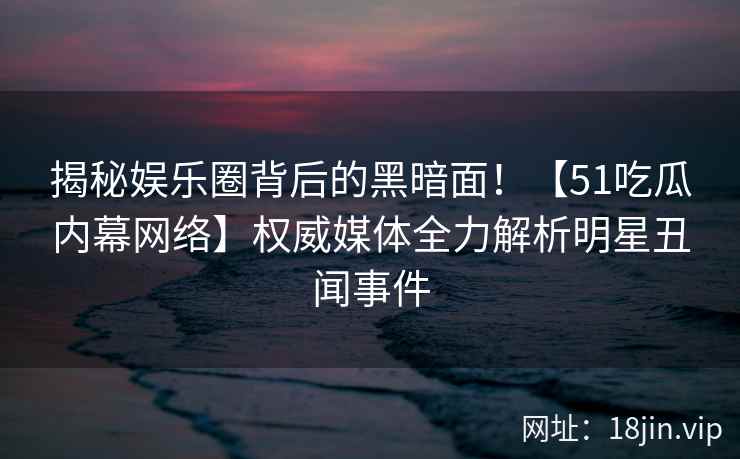 揭秘娱乐圈背后的黑暗面！【51吃瓜内幕网络】权威媒体全力解析明星丑闻事件