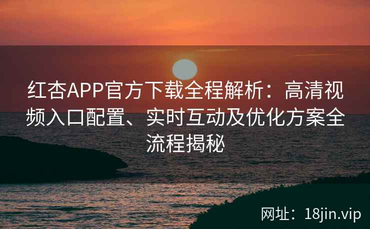 红杏APP官方下载全程解析：高清视频入口配置、实时互动及优化方案全流程揭秘