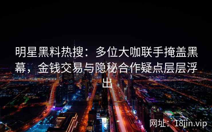 明星黑料热搜：多位大咖联手掩盖黑幕，金钱交易与隐秘合作疑点层层浮出