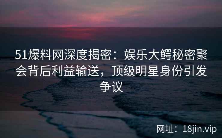 51爆料网深度揭密：娱乐大鳄秘密聚会背后利益输送，顶级明星身份引发争议