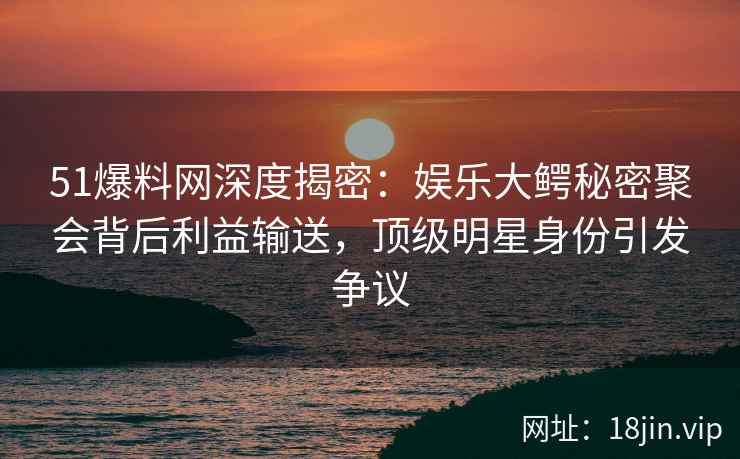 51爆料网深度揭密：娱乐大鳄秘密聚会背后利益输送，顶级明星身份引发争议