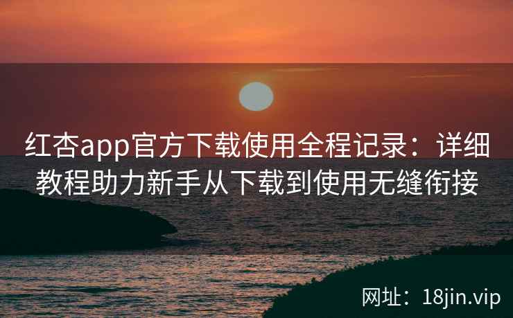 红杏app官方下载使用全程记录:详细教程助力新手从下载到使用无缝衔接 红杏app官方下载使用全程记录:详细教程助力新手从下载到使用无缝衔接
