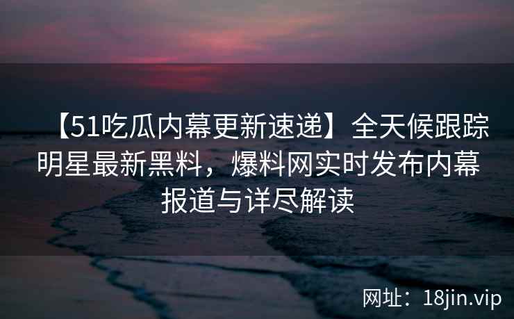 【51吃瓜内幕更新速递】全天候跟踪明星最新黑料,爆料网实时发布内幕报道与详尽解读 【51吃瓜内幕更新速递】全天候跟踪明星最新黑料,爆料网实时发布内幕报道与详尽解读