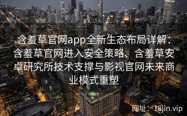 含羞草官网app全新生态布局详解：含羞草官网进入安全策略、含羞草安卓研究所技术支撑与影视官网未来商业模式重塑