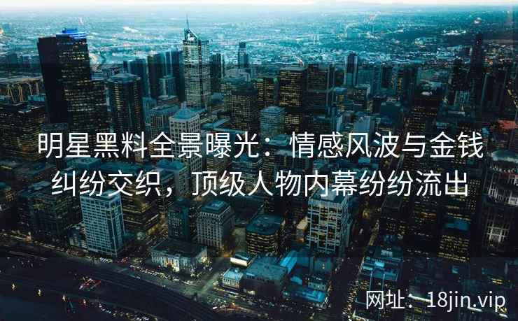 明星黑料全景曝光：情感风波与金钱纠纷交织，顶级人物内幕纷纷流出