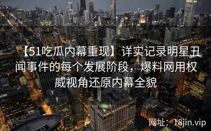 【51吃瓜内幕重现】详实记录明星丑闻事件的每个发展阶段，爆料网用权威视角还原内幕全貌