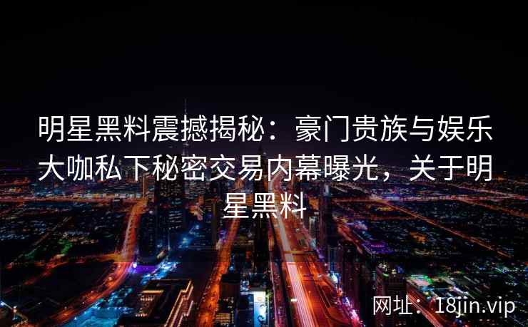 明星黑料震撼揭秘:豪门贵族与娱乐大咖私下秘密交易内幕曝光,关于明星黑料 明星黑料震撼揭秘:豪门贵族与娱乐大咖私下秘密交易内幕曝光,关于明星黑料