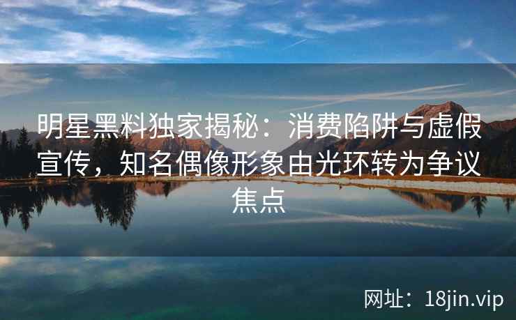 明星黑料独家揭秘:消费陷阱与虚假宣传,知名偶像形象由光环转为争议焦点 明星黑料独家揭秘:消费陷阱与虚假宣传,知名偶像形象由光环转为争议焦点