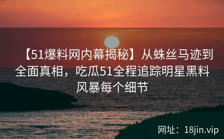【51爆料网内幕揭秘】从蛛丝马迹到全面真相,吃瓜51全程追踪明星黑料风暴每个细节 【51爆料网内幕揭秘】从蛛丝马迹到全面真相,吃瓜51全程追踪明星黑料风暴每个细节