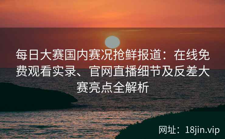 每日大赛国内赛况抢鲜报道：在线免费观看实录、官网直播细节及反差大赛亮点全解析