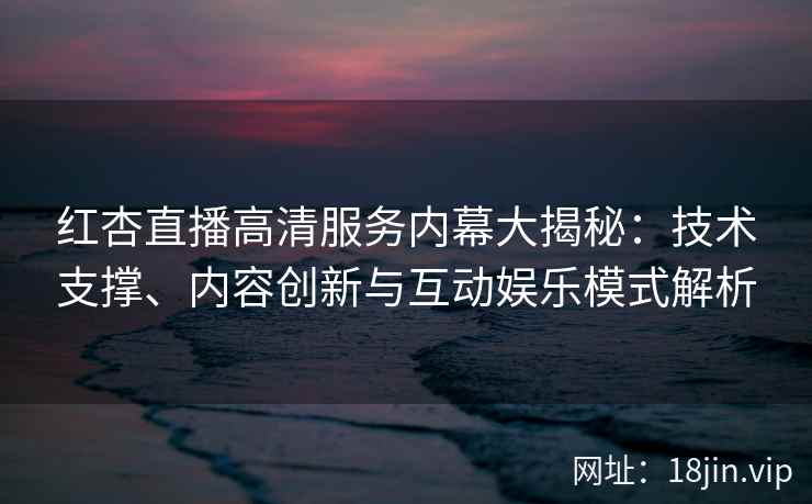 红杏直播高清服务内幕大揭秘：技术支撑、内容创新与互动娱乐模式解析