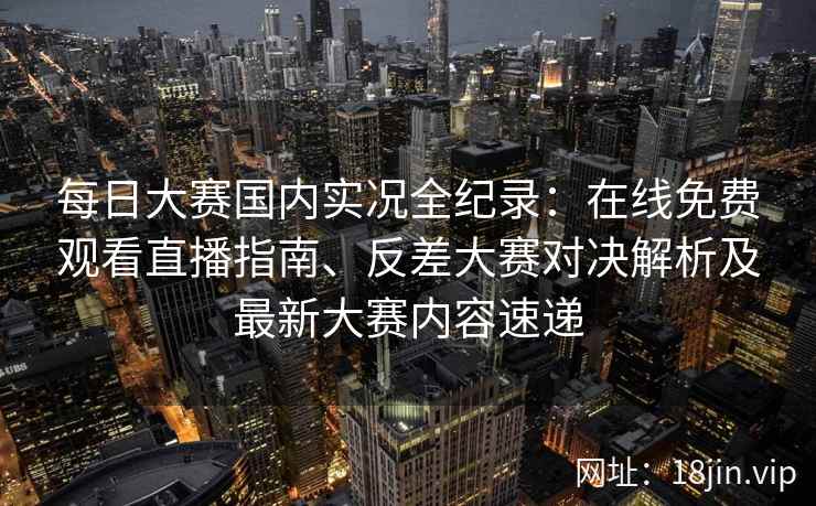 每日大赛国内实况全纪录：在线免费观看直播指南、反差大赛对决解析及最新大赛内容速递
