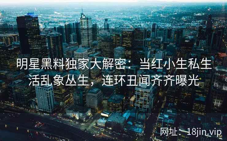 明星黑料独家大解密：当红小生私生活乱象丛生，连环丑闻齐齐曝光