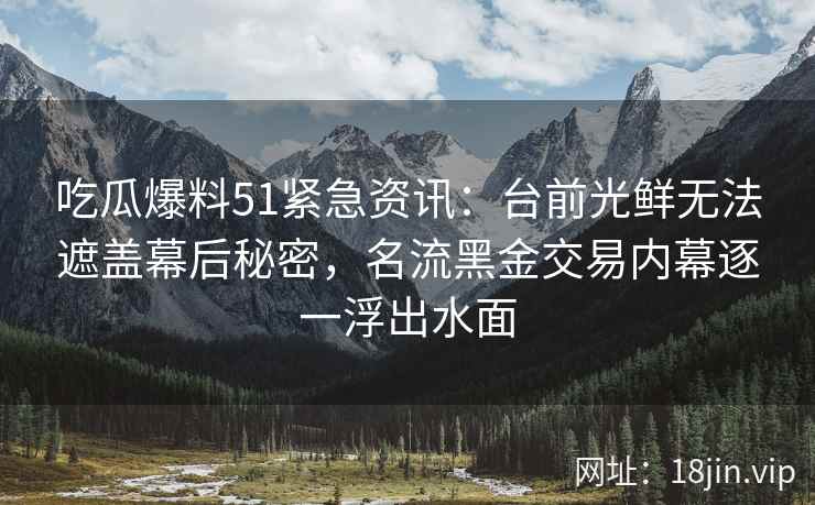 吃瓜爆料51紧急资讯：台前光鲜无法遮盖幕后秘密，名流黑金交易内幕逐一浮出水面