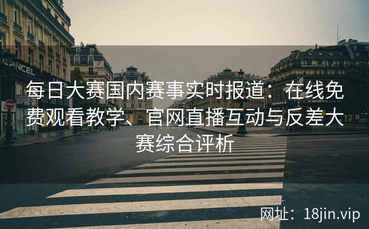每日大赛国内赛事实时报道：在线免费观看教学、官网直播互动与反差大赛综合评析