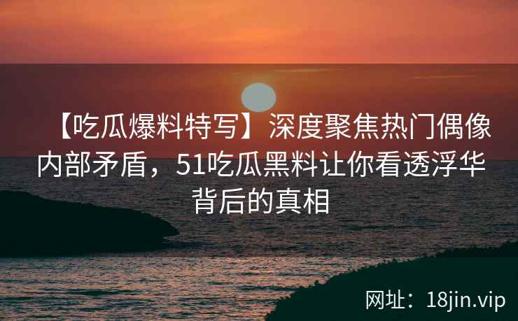 【吃瓜爆料特写】深度聚焦热门偶像内部矛盾,51吃瓜黑料让你看透浮华背后的真相 【吃瓜爆料特写】深度聚焦热门偶像内部矛盾,51吃瓜黑料让你看透浮华背后的真相