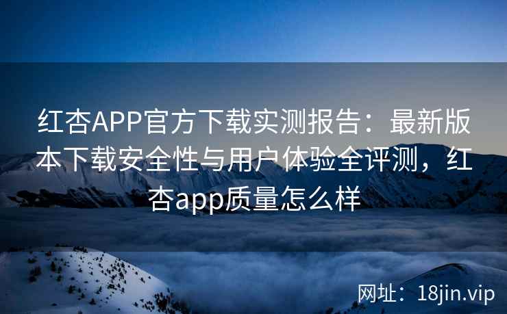 红杏APP官方下载实测报告：最新版本下载安全性与用户体验全评测，红杏app质量怎么样