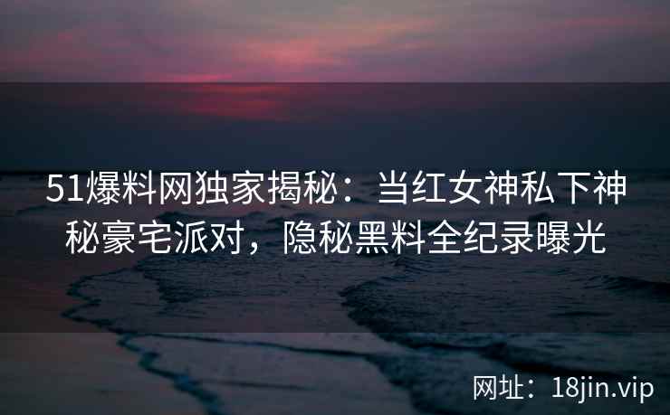 51爆料网独家揭秘:当红女神私下神秘豪宅派对,隐秘黑料全纪录曝光 51爆料网独家揭秘:当红女神私下神秘豪宅派对,隐秘黑料全纪录曝光