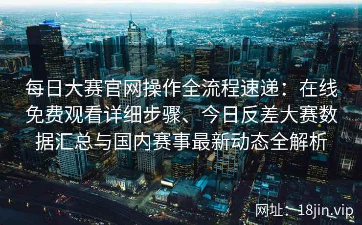 每日大赛官网操作全流程速递：在线免费观看详细步骤、今日反差大赛数据汇总与国内赛事最新动态全解析