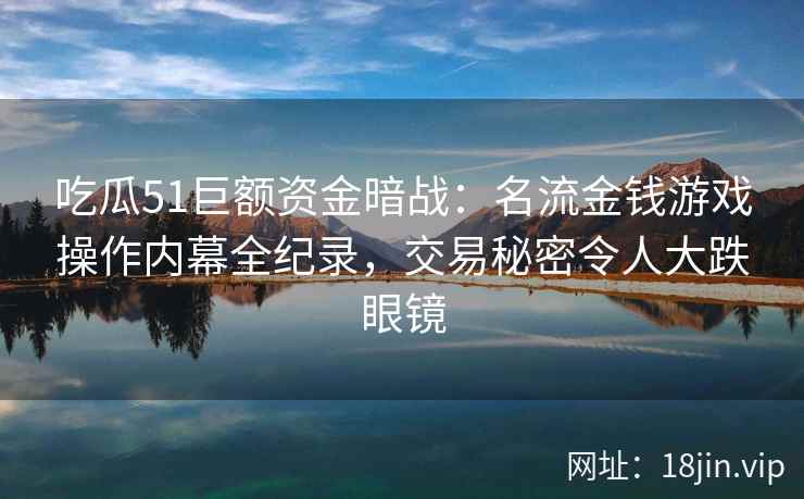 吃瓜51巨额资金暗战：名流金钱游戏操作内幕全纪录，交易秘密令人大跌眼镜