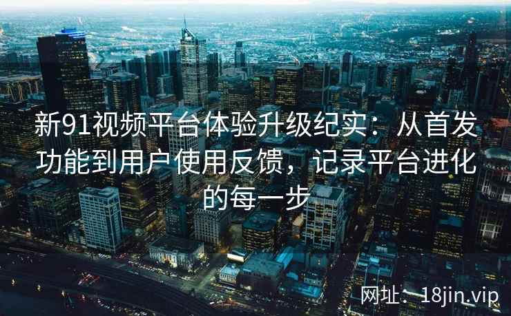 新91视频平台体验升级纪实:从首发功能到用户使用反馈,记录平台进化的每一步 新91视频平台体验升级纪实:从首发功能到用户使用反馈,记录平台进化的每一步